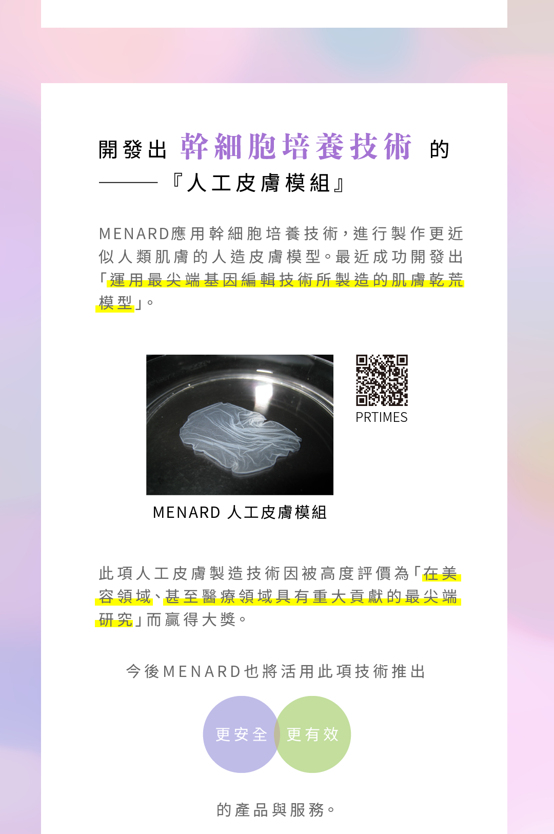 開發出幹細胞培養技術的―『人工皮膚模組』，MENARD應用幹細胞培養技術，進行製作更近似人類肌膚的人造皮膚模型。最近成功開發出「運用最尖端基因編輯技術所製造的肌膚乾荒模型」。此項人工皮膚製造技術因被高度評價為「在美容領域、甚至醫療領域具有重大貢獻的最尖端研究」而贏得大獎。